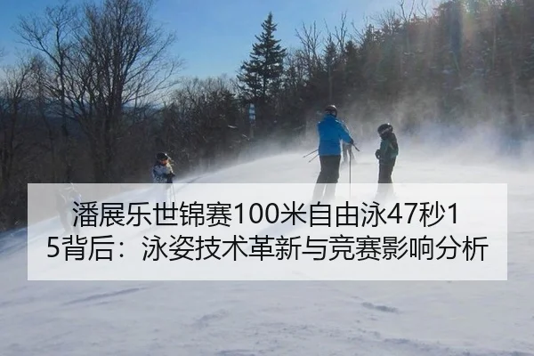 潘展乐世锦赛100米自由泳47秒15背后：泳姿技术革新与竞赛影响分析